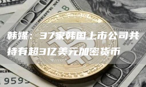 韩媒：37家韩国上市公司共持有超3亿美元加密货币1